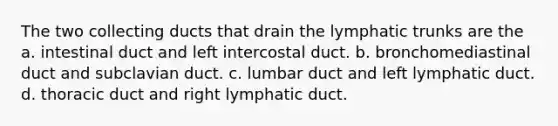 The two collecting ducts that drain the lymphatic trunks are the a. intestinal duct and left intercostal duct. b. bronchomediastinal duct and subclavian duct. c. lumbar duct and left lymphatic duct. d. thoracic duct and right lymphatic duct.