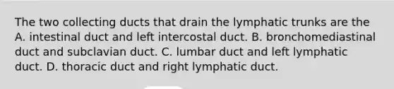 The two collecting ducts that drain the lymphatic trunks are the A. intestinal duct and left intercostal duct. B. bronchomediastinal duct and subclavian duct. C. lumbar duct and left lymphatic duct. D. thoracic duct and right lymphatic duct.