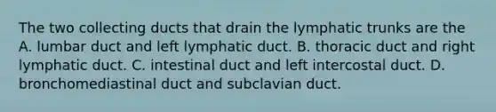 The two collecting ducts that drain the lymphatic trunks are the A. lumbar duct and left lymphatic duct. B. thoracic duct and right lymphatic duct. C. intestinal duct and left intercostal duct. D. bronchomediastinal duct and subclavian duct.