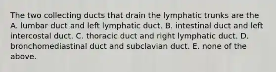 The two collecting ducts that drain the lymphatic trunks are the A. lumbar duct and left lymphatic duct. B. intestinal duct and left intercostal duct. C. thoracic duct and right lymphatic duct. D. bronchomediastinal duct and subclavian duct. E. none of the above.