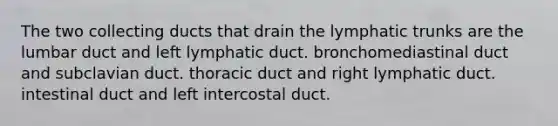 The two collecting ducts that drain the lymphatic trunks are the lumbar duct and left lymphatic duct. bronchomediastinal duct and subclavian duct. thoracic duct and right lymphatic duct. intestinal duct and left intercostal duct.