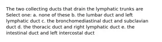 The two collecting ducts that drain the lymphatic trunks are Select one: a. none of these b. the lumbar duct and left lymphatic duct c. the bronchomediastinal duct and subclavian duct d. the thoracic duct and right lymphatic duct e. the intestinal duct and left intercostal duct