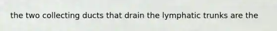 the two collecting ducts that drain the lymphatic trunks are the