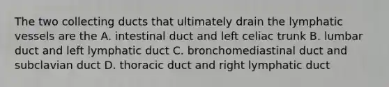 The two collecting ducts that ultimately drain the lymphatic vessels are the A. intestinal duct and left celiac trunk B. lumbar duct and left lymphatic duct C. bronchomediastinal duct and subclavian duct D. thoracic duct and right lymphatic duct