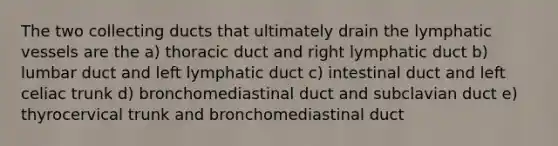 The two collecting ducts that ultimately drain the lymphatic vessels are the a) thoracic duct and right lymphatic duct b) lumbar duct and left lymphatic duct c) intestinal duct and left celiac trunk d) bronchomediastinal duct and subclavian duct e) thyrocervical trunk and bronchomediastinal duct