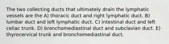 The two collecting ducts that ultimately drain the lymphatic vessels are the A) thoracic duct and right lymphatic duct. B) lumbar duct and left lymphatic duct. C) intestinal duct and left celiac trunk. D) bronchomediastinal duct and subclavian duct. E) thyrocervical trunk and bronchomediastinal duct.