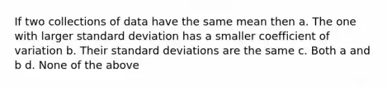 If two collections of data have the same mean then a. The one with larger standard deviation has a smaller coefficient of variation b. Their standard deviations are the same c. Both a and b d. None of the above