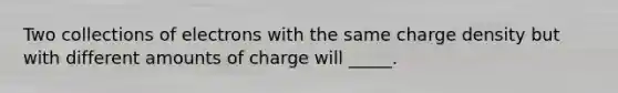 Two collections of electrons with the same charge density but with different amounts of charge will _____.