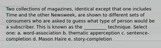 Two collections of magazines, identical except that one includes Time and the other Newsweek, are shown to different sets of consumers who are asked to guess what type of person would be a subscriber. This is known as the __________ technique. Select one: a. word-association b. thematic apperception c. sentence-completion d. Mason Haire e. story-completion