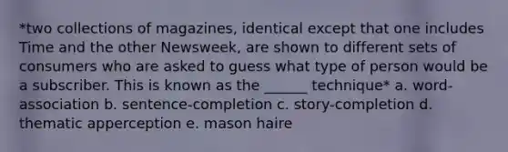 *two collections of magazines, identical except that one includes Time and the other Newsweek, are shown to different sets of consumers who are asked to guess what type of person would be a subscriber. This is known as the ______ technique* a. word-association b. sentence-completion c. story-completion d. thematic apperception e. mason haire