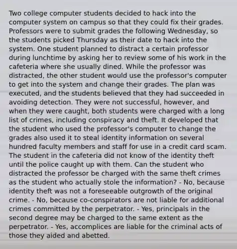 Two college computer students decided to hack into the computer system on campus so that they could fix their grades. Professors were to submit grades the following Wednesday, so the students picked Thursday as their date to hack into the system. One student planned to distract a certain professor during lunchtime by asking her to review some of his work in the cafeteria where she usually dined. While the professor was distracted, the other student would use the professor's computer to get into the system and change their grades. The plan was executed, and the students believed that they had succeeded in avoiding detection. They were not successful, however, and when they were caught, both students were charged with a long list of crimes, including conspiracy and theft. It developed that the student who used the professor's computer to change the grades also used it to steal identity information on several hundred faculty members and staff for use in a credit card scam. The student in the cafeteria did not know of the identity theft until the police caught up with them. Can the student who distracted the professor be charged with the same theft crimes as the student who actually stole the information? - No, because identity theft was not a foreseeable outgrowth of the original crime. - No, because co-conspirators are not liable for additional crimes committed by the perpetrator. - Yes, principals in the second degree may be charged to the same extent as the perpetrator. - Yes, accomplices are liable for the criminal acts of those they aided and abetted.