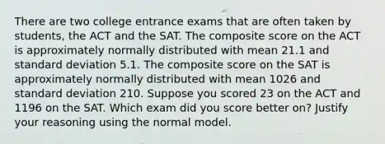 There are two college entrance exams that are often taken by​ students, the ACT and the SAT. The composite score on the ACT is approximately normally distributed with mean 21.1 and standard deviation 5.1. The composite score on the SAT is approximately normally distributed with mean 1026 and standard deviation 210. Suppose you scored 23 on the ACT and 1196 on the SAT. Which exam did you score better​ on? Justify your reasoning using the normal model.