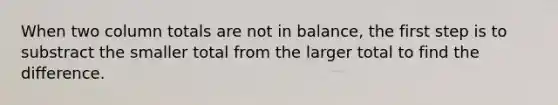 When two column totals are not in balance, the first step is to substract the smaller total from the larger total to find the difference.