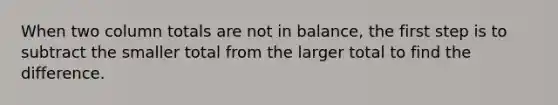 When two column totals are not in balance, the first step is to subtract the smaller total from the larger total to find the difference.