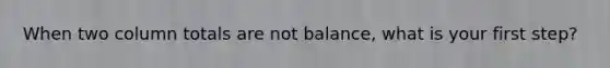 When two column totals are not balance, what is your first step?