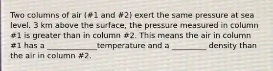 Two columns of air (#1 and #2) exert the same pressure at sea level. 3 km above the surface, the pressure measured in column #1 is greater than in column #2. This means the air in column #1 has a _____________temperature and a _________ density than the air in column #2.