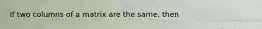 If two columns of a matrix are the same, then