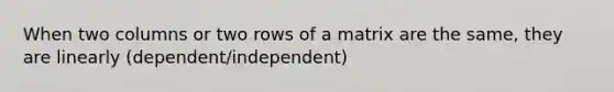 When two columns or two rows of a matrix are the same, they are linearly (dependent/independent)