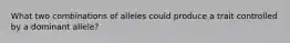 What two combinations of alleles could produce a trait controlled by a dominant allele?