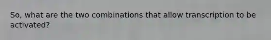 So, what are the two combinations that allow transcription to be activated?