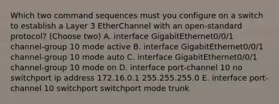 Which two command sequences must you configure on a switch to establish a Layer 3 EtherChannel with an open-standard protocol? (Choose two) A. interface GigabitEthernet0/0/1 channel-group 10 mode active B. interface GigabitEthernet0/0/1 channel-group 10 mode auto C. interface GigabitEthernet0/0/1 channel-group 10 mode on D. interface port-channel 10 no switchport ip address 172.16.0.1 255.255.255.0 E. interface port-channel 10 switchport switchport mode trunk