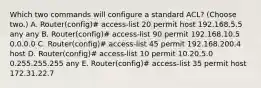 Which two commands will configure a standard ACL? (Choose two.) A. Router(config)# access-list 20 permit host 192.168.5.5 any any B. Router(config)# access-list 90 permit 192.168.10.5 0.0.0.0 C. Router(config)# access-list 45 permit 192.168.200.4 host D. Router(config)# access-list 10 permit 10.20.5.0 0.255.255.255 any E. Router(config)# access-list 35 permit host 172.31.22.7