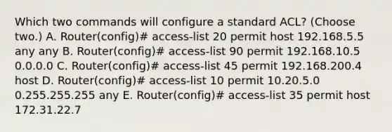 Which two commands will configure a standard ACL? (Choose two.) A. Router(config)# access-list 20 permit host 192.168.5.5 any any B. Router(config)# access-list 90 permit 192.168.10.5 0.0.0.0 C. Router(config)# access-list 45 permit 192.168.200.4 host D. Router(config)# access-list 10 permit 10.20.5.0 0.255.255.255 any E. Router(config)# access-list 35 permit host 172.31.22.7