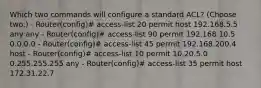 Which two commands will configure a standard ACL? (Choose two.) - Router(config)# access-list 20 permit host 192.168.5.5 any any - Router(config)# access-list 90 permit 192.168.10.5 0.0.0.0 - Router(config)# access-list 45 permit 192.168.200.4 host - Router(config)# access-list 10 permit 10.20.5.0 0.255.255.255 any - Router(config)# access-list 35 permit host 172.31.22.7