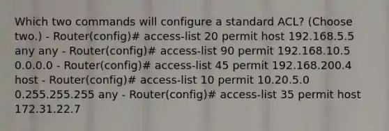 Which two commands will configure a standard ACL? (Choose two.) - Router(config)# access-list 20 permit host 192.168.5.5 any any - Router(config)# access-list 90 permit 192.168.10.5 0.0.0.0 - Router(config)# access-list 45 permit 192.168.200.4 host - Router(config)# access-list 10 permit 10.20.5.0 0.255.255.255 any - Router(config)# access-list 35 permit host 172.31.22.7