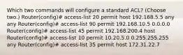 Which two commands will configure a standard ACL? (Choose two.) Router(config)# access-list 20 permit host 192.168.5.5 any any Router(config)# access-list 90 permit 192.168.10.5 0.0.0.0 Router(config)# access-list 45 permit 192.168.200.4 host Router(config)# access-list 10 permit 10.20.5.0 0.255.255.255 any Router(config)# access-list 35 permit host 172.31.22.7