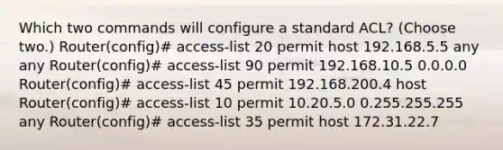 Which two commands will configure a standard ACL? (Choose two.) Router(config)# access-list 20 permit host 192.168.5.5 any any Router(config)# access-list 90 permit 192.168.10.5 0.0.0.0 Router(config)# access-list 45 permit 192.168.200.4 host Router(config)# access-list 10 permit 10.20.5.0 0.255.255.255 any Router(config)# access-list 35 permit host 172.31.22.7