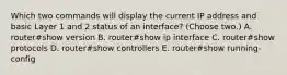 Which two commands will display the current IP address and basic Layer 1 and 2 status of an interface? (Choose two.) A. router#show version B. router#show ip interface C. router#show protocols D. router#show controllers E. router#show running-config