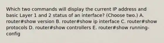 Which two commands will display the current IP address and basic Layer 1 and 2 status of an interface? (Choose two.) A. router#show version B. router#show ip interface C. router#show protocols D. router#show controllers E. router#show running-config