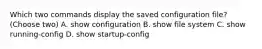 Which two commands display the saved configuration file? (Choose two) A. show configuration B. show file system C. show running-config D. show startup-config