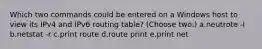 Which two commands could be entered on a Windows host to view its IPv4 and IPv6 routing table? (Choose two.) a.neutrote -I b.netstat -r c.print route d.route print e.print net