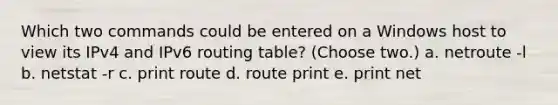 Which two commands could be entered on a Windows host to view its IPv4 and IPv6 routing table? (Choose two.) a. netroute -l b. netstat -r c. print route d. route print e. print net