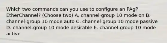 Which two commands can you use to configure an PAgP EtherChannel? (Choose two) A. channel-group 10 mode on B. channel-group 10 mode auto C. channel-group 10 mode passive D. channel-group 10 mode desirable E. channel-group 10 mode active