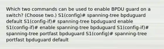 Which two commands can be used to enable BPDU guard on a switch? (Choose two.) S1(config)# spanning-tree bpduguard default S1(config-if)# spanning-tree bpduguard enable S1(config-if)# enable spanning-tree bpduguard S1(config-if)# spanning-tree portfast bpduguard S1(config)# spanning-tree portfast bpduguard default