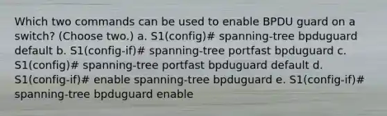 Which two commands can be used to enable BPDU guard on a switch? (Choose two.) a. S1(config)# spanning-tree bpduguard default b. S1(config-if)# spanning-tree portfast bpduguard c. S1(config)# spanning-tree portfast bpduguard default d. S1(config-if)# enable spanning-tree bpduguard e. S1(config-if)# spanning-tree bpduguard enable