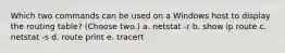 Which two commands can be used on a Windows host to display the routing table? (Choose two.) a. netstat -r b. show ip route c. netstat -s d. route print e. tracert