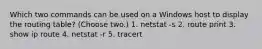 Which two commands can be used on a Windows host to display the routing table? (Choose two.) 1. netstat -s 2. route print 3. show ip route 4. netstat -r 5. tracert