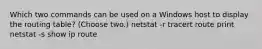 Which two commands can be used on a Windows host to display the routing table? (Choose two.) netstat -r tracert route print netstat -s show ip route