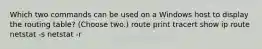 Which two commands can be used on a Windows host to display the routing table? (Choose two.) route print tracert show ip route netstat -s netstat -r