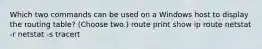 Which two commands can be used on a Windows host to display the routing table? (Choose two.) route print show ip route netstat -r netstat -s tracert