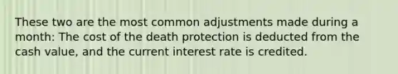 These two are the most common adjustments made during a month: The cost of the death protection is deducted from the cash value, and the current interest rate is credited.