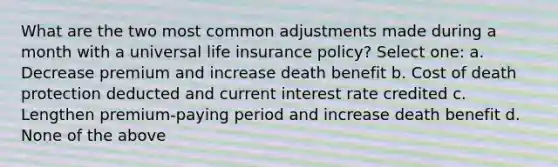 What are the two most common adjustments made during a month with a universal life insurance policy? Select one: a. Decrease premium and increase death benefit b. Cost of death protection deducted and current interest rate credited c. Lengthen premium-paying period and increase death benefit d. None of the above