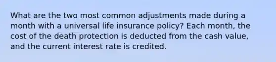 What are the two most common adjustments made during a month with a universal life insurance policy? Each month, the cost of the death protection is deducted from the cash value, and the current interest rate is credited.