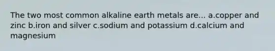 The two most common alkaline earth metals are... a.copper and zinc b.iron and silver c.sodium and potassium d.calcium and magnesium