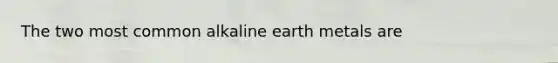 The two most common alkaline earth metals are