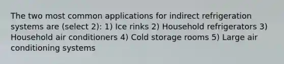 The two most common applications for indirect refrigeration systems are (select 2): 1) Ice rinks 2) Household refrigerators 3) Household air conditioners 4) Cold storage rooms 5) Large air conditioning systems